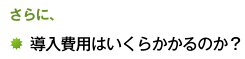 さらに、導入費用はいくらかかるのか？