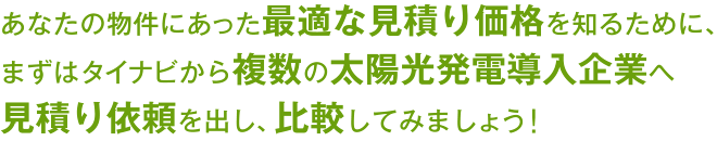 あなたの物件にあった最適な見積もり価格を知るために、まずはタイナビから複数の太陽光発電導入企業へ見積もり依頼を出し、比較してみましょう!