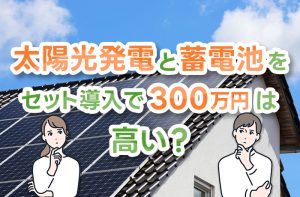 太陽光発電と蓄電池の導入に300万円は相場より高い？業者選びや費用対